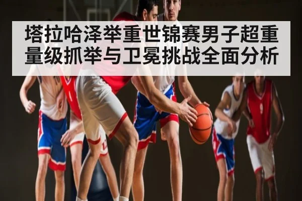 塔拉哈泽举重世锦赛男子超重量级抓举与卫冕挑战全面分析