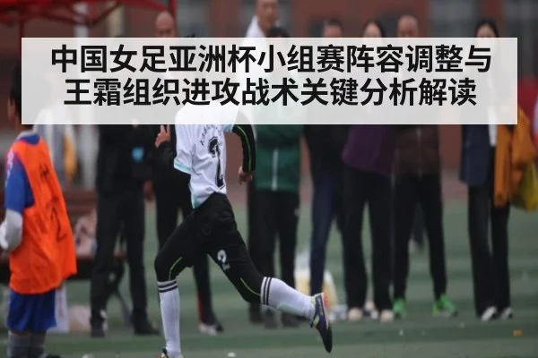 中国女足亚洲杯小组赛阵容调整与王霜组织进攻战术关键分析解读
