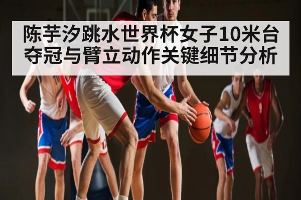 陈芋汐跳水世界杯女子10米台夺冠与臂立动作关键细节分析