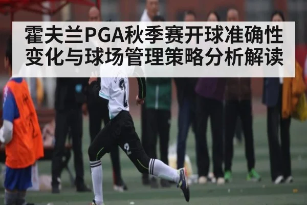 霍夫兰PGA秋季赛开球准确性变化与球场管理策略分析解读